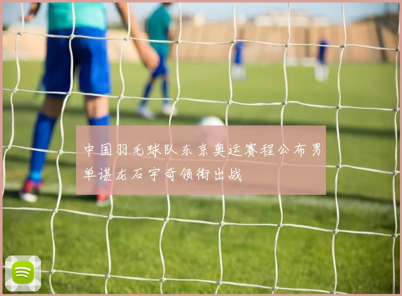 中国羽毛球队东京奥运赛程公布男单谌龙石宇奇领衔出战