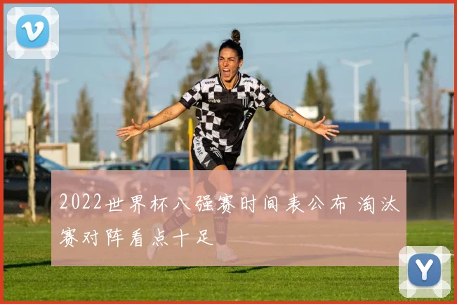 2022世界杯八强赛时间表公布 淘汰赛对阵看点十足