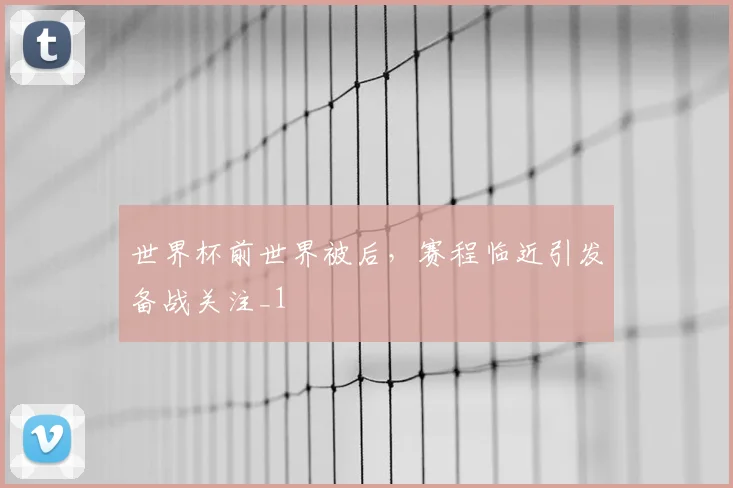 世界杯前世界被后，赛程临近引发备战关注_1