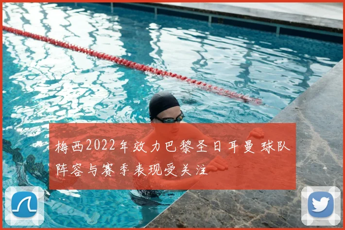 梅西2022年效力巴黎圣日耳曼 球队阵容与赛季表现受关注