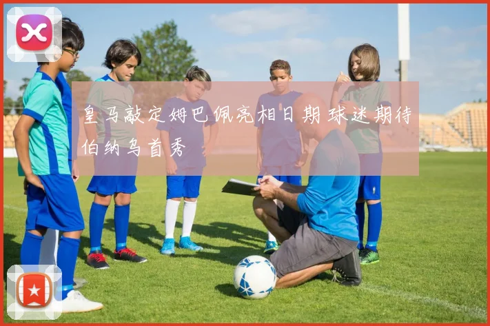 皇马敲定姆巴佩亮相日期 球迷期待伯纳乌首秀