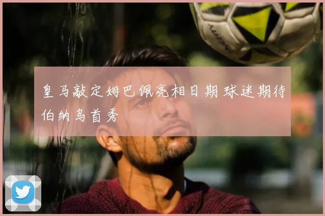 皇马敲定姆巴佩亮相日期 球迷期待伯纳乌首秀