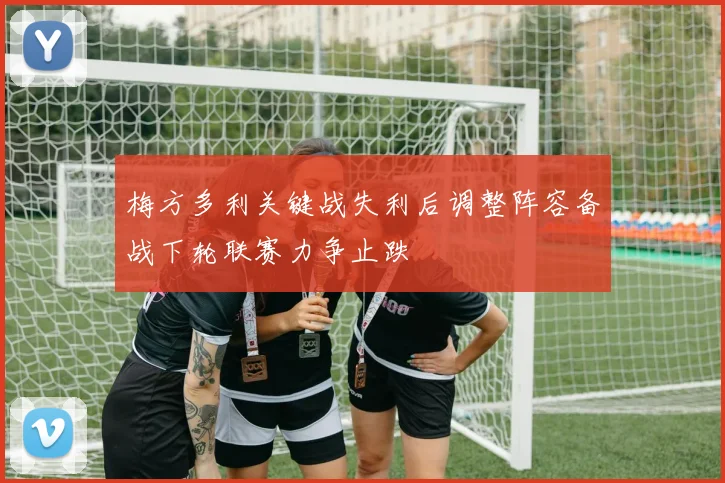 梅方多利关键战失利后调整阵容备战下轮联赛力争止跌