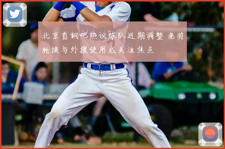 北京首钢吧热议球队近期调整 老将轮换与外援使用成关注焦点