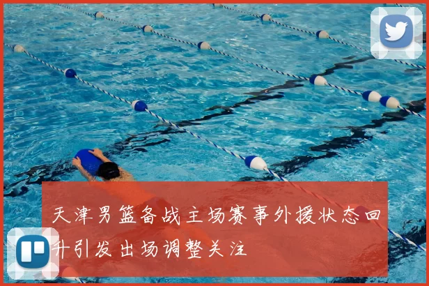 天津男篮备战主场赛事外援状态回升引发出场调整关注