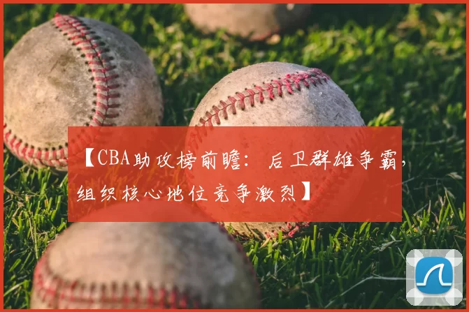 【CBA助攻榜前瞻：后卫群雄争霸，组织核心地位竞争激烈】