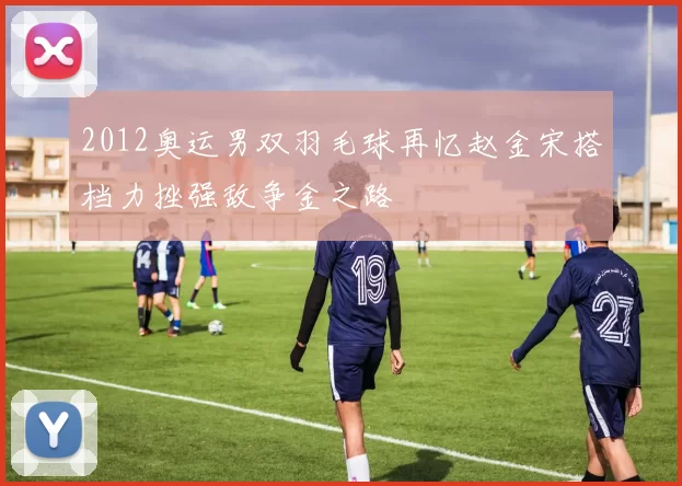 2012奥运男双羽毛球再忆赵金宋搭档力挫强敌争金之路