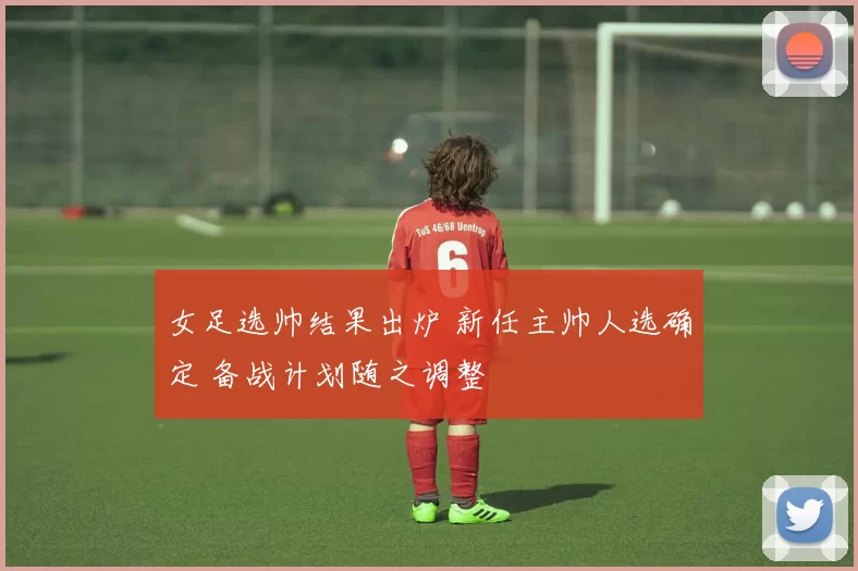 女足选帅结果出炉 新任主帅人选确定 备战计划随之调整