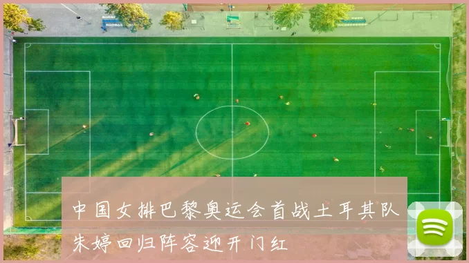 中国女排巴黎奥运会首战土耳其队朱婷回归阵容迎开门红