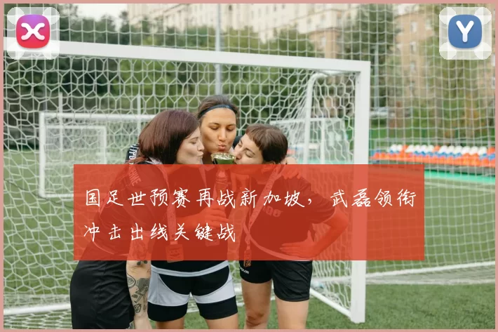 国足世预赛再战新加坡,武磊领衔冲击出线关键战
