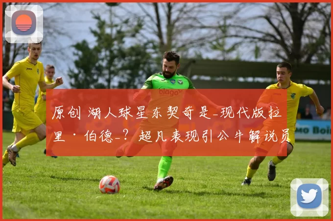 原创 湖人球星东契奇是_现代版拉里·伯德_？超凡表现引公牛解说员称赞