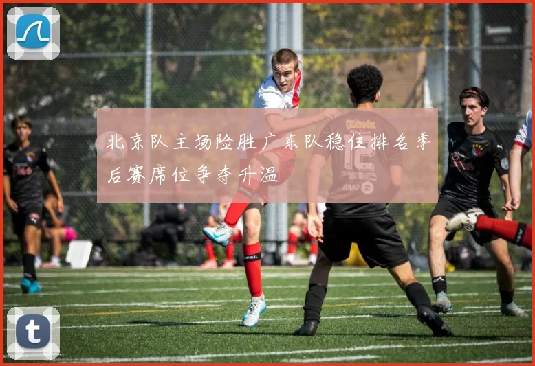 北京队主场险胜广东队稳住排名季后赛席位争夺升温