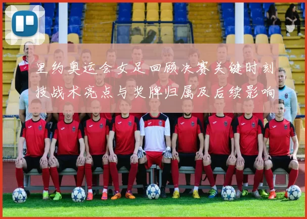 里约奥运会女足回顾决赛关键时刻技战术亮点与奖牌归属及后续影响