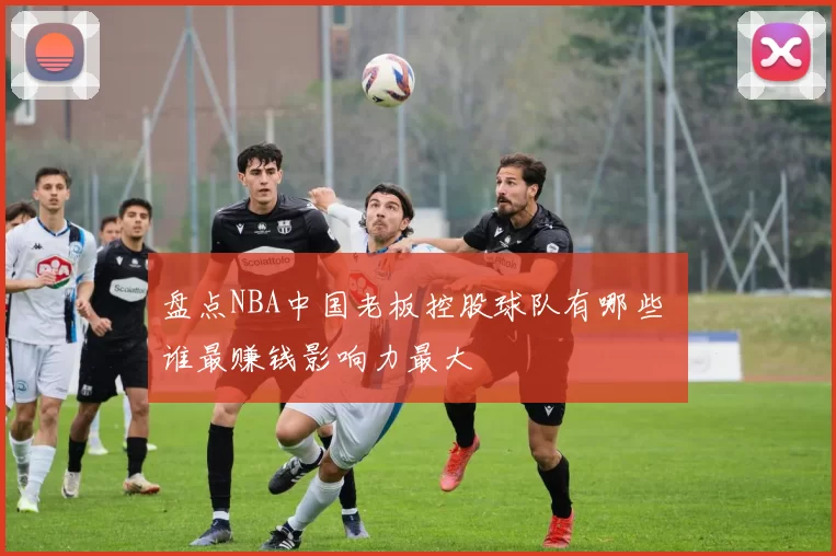 盘点NBA中国老板控股球队有哪些 谁最赚钱影响力最大