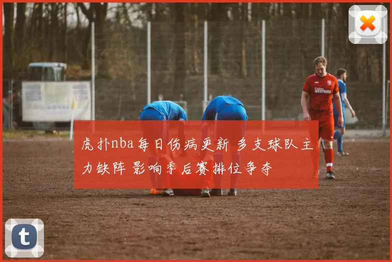虎扑nba每日伤病更新 多支球队主力缺阵 影响季后赛排位争夺