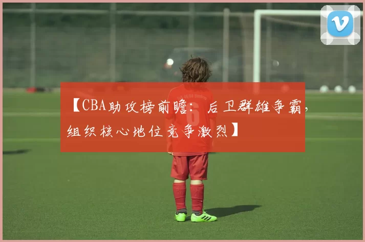 【CBA助攻榜前瞻：后卫群雄争霸，组织核心地位竞争激烈】