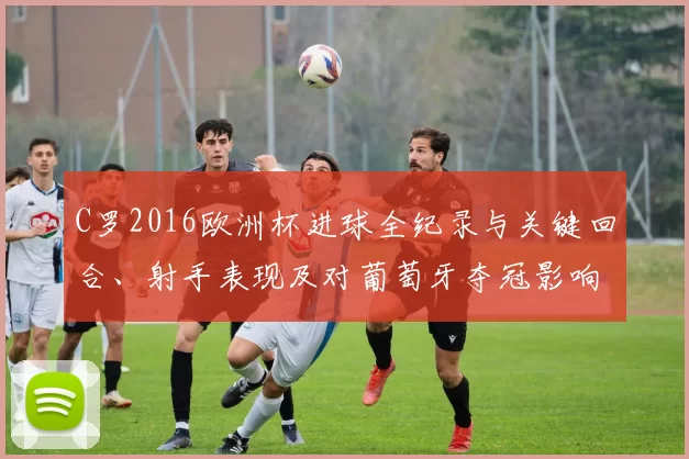 C罗2016欧洲杯进球全纪录与关键回合、射手表现及对葡萄牙夺冠影响盘点