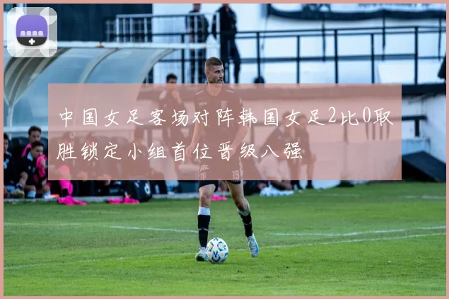 中国女足客场对阵韩国女足2比0取胜锁定小组首位晋级八强