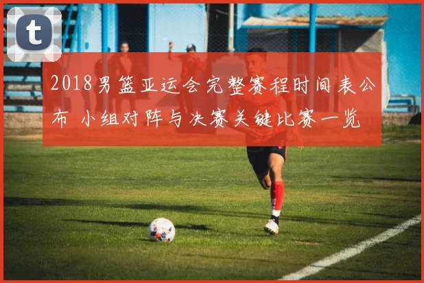 2018男篮亚运会完整赛程时间表公布 小组对阵与决赛关键比赛一览