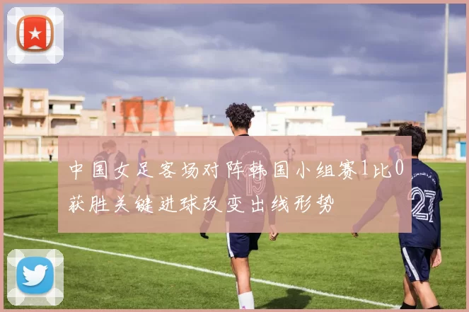 中国女足客场对阵韩国小组赛1比0获胜关键进球改变出线形势