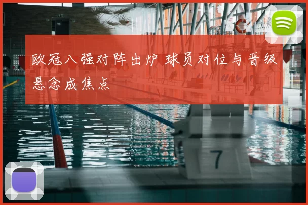 欧冠八强对阵出炉 球员对位与晋级悬念成焦点