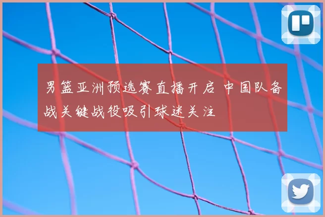 男篮亚洲预选赛直播开启 中国队备战关键战役吸引球迷关注
