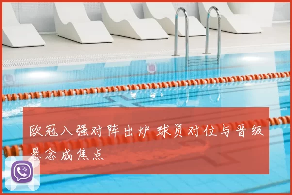 欧冠八强对阵出炉 球员对位与晋级悬念成焦点