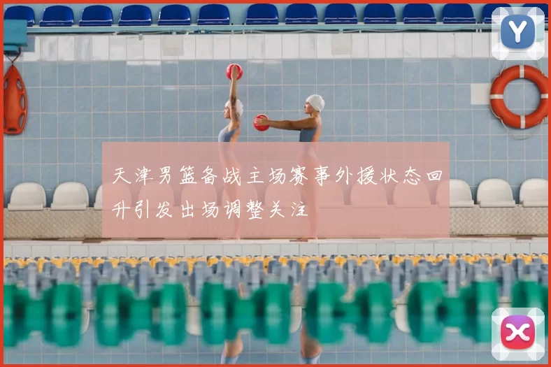 天津男篮备战主场赛事外援状态回升引发出场调整关注