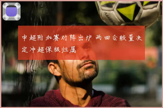 中超附加赛对阵出炉 两回合较量决定冲超保级归属