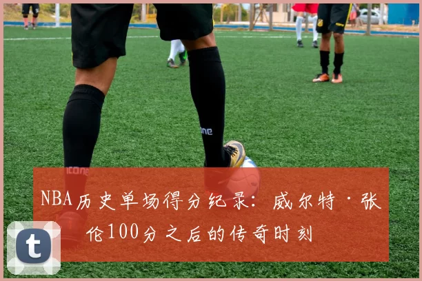 NBA历史单场得分纪录:威尔特·张伯伦100分之后的传奇时刻
