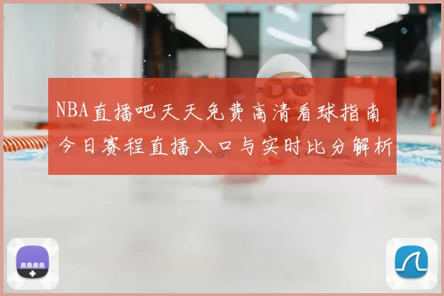 NBA直播吧天天免费高清看球指南 今日赛程直播入口与实时比分解析