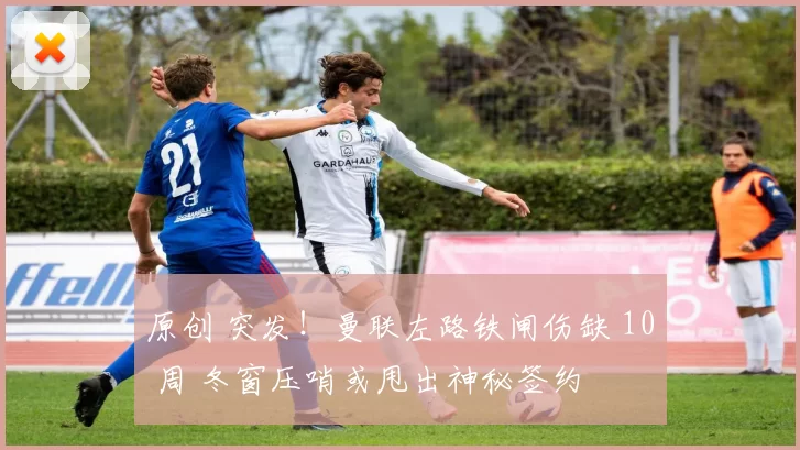 原创 突发！曼联左路铁闸伤缺 10 周 冬窗压哨或甩出神秘签约