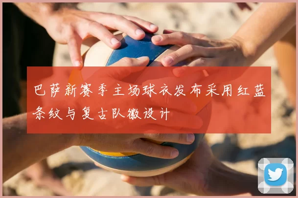 巴萨新赛季主场球衣发布采用红蓝条纹与复古队徽设计