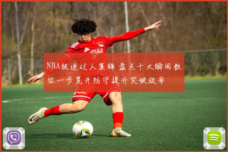 NBA极速过人集锦 盘点十大瞬间教你一步晃开防守提升突破效率