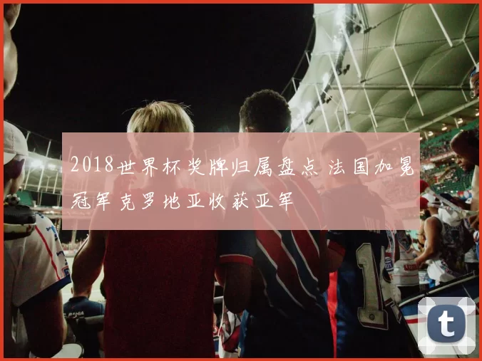 2018世界杯奖牌归属盘点 法国加冕冠军克罗地亚收获亚军