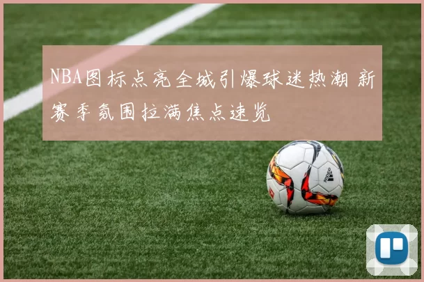 NBA图标点亮全城引爆球迷热潮 新赛季氛围拉满焦点速览