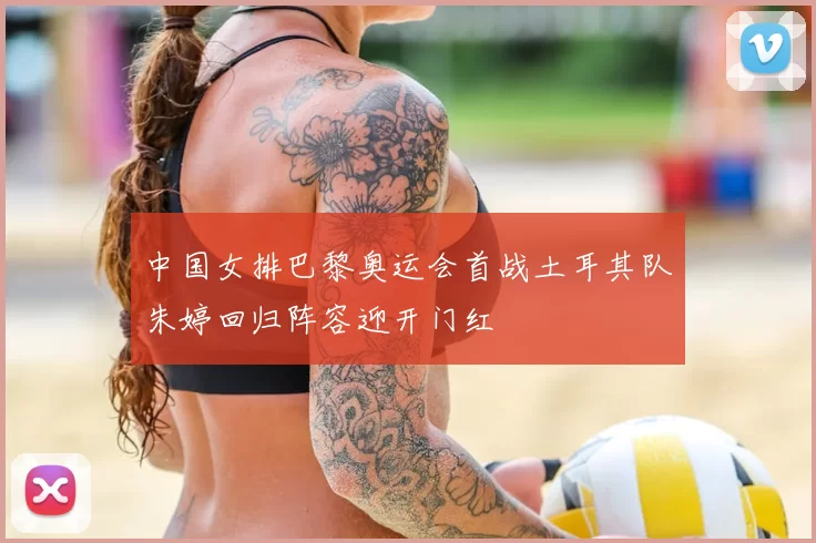 中国女排巴黎奥运会首战土耳其队朱婷回归阵容迎开门红