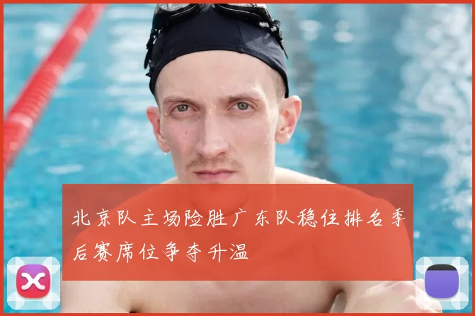 北京队主场险胜广东队稳住排名季后赛席位争夺升温