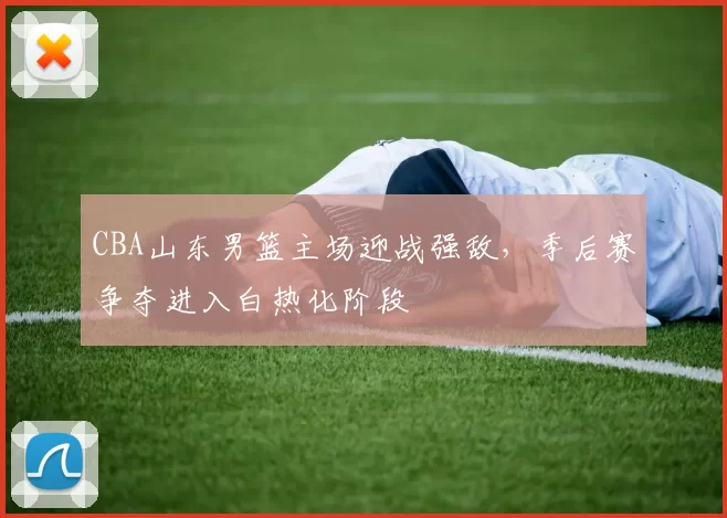 CBA山东男篮主场迎战强敌，季后赛争夺进入白热化阶段