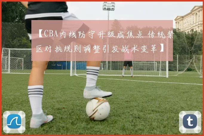 【CBA内线防守升级成焦点 传统禁区对抗规则调整引发战术变革】