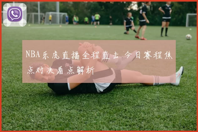NBA乐虎直播全程直击 今日赛程焦点对决看点解析