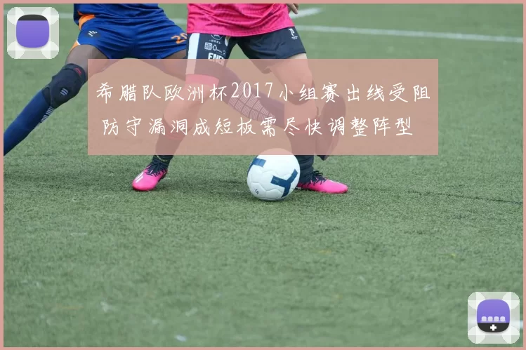 希腊队欧洲杯2017小组赛出线受阻 防守漏洞成短板需尽快调整阵型