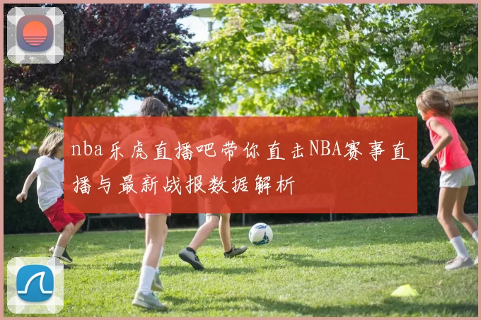 nba乐虎直播吧带你直击NBA赛事直播与最新战报数据解析