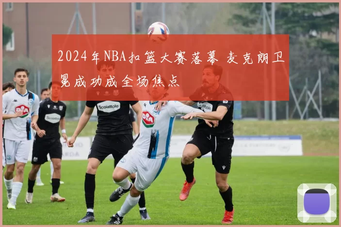 2024年NBA扣篮大赛落幕 麦克朗卫冕成功成全场焦点