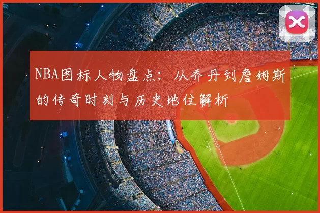 NBA图标人物盘点：从乔丹到詹姆斯的传奇时刻与历史地位解析
