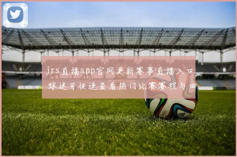 jrs直播app官网更新赛事直播入口 球迷可快速查看热门比赛赛程与回放