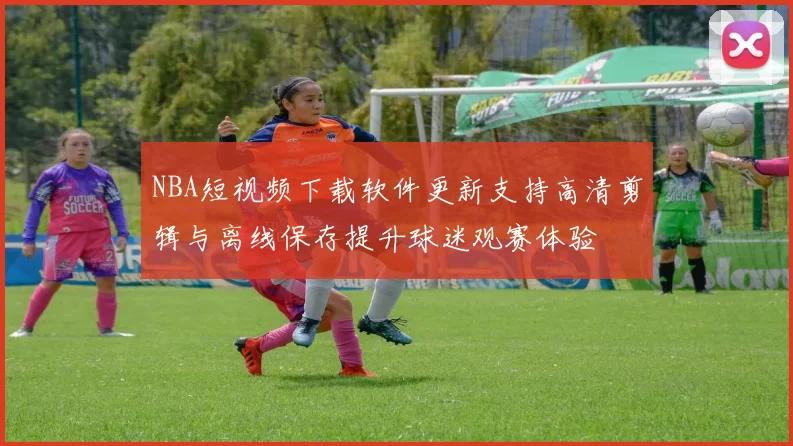 NBA短视频下载软件更新支持高清剪辑与离线保存提升球迷观赛体验