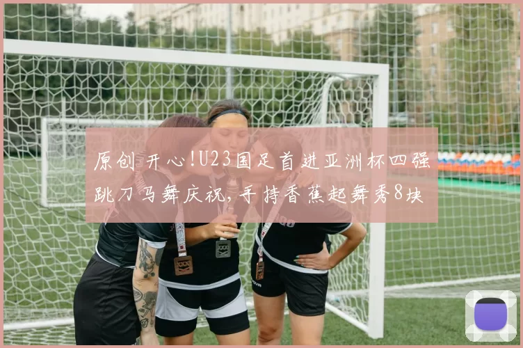 原创 开心!U23国足首进亚洲杯四强跳刀马舞庆祝,手持香蕉起舞秀8块腹肌