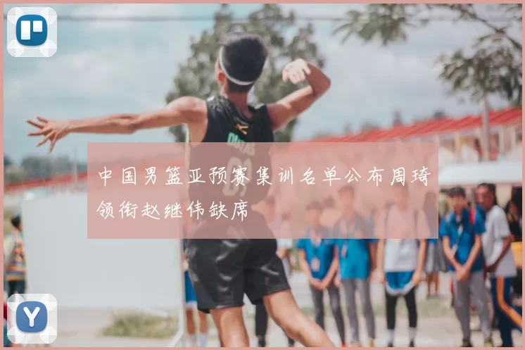 中国男篮亚预赛集训名单公布周琦领衔赵继伟缺席