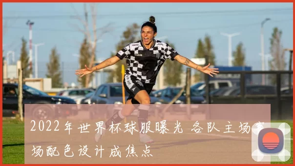 2022年世界杯球服曝光 各队主场客场配色设计成焦点